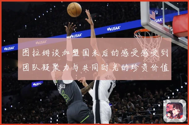 图拉姆谈加盟国米后的感受感受到团队凝聚力与共同时光的珍贵价值战术观察