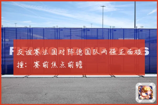 友谊赛法国对阵德国队两强正面碰撞：赛前焦点前瞻