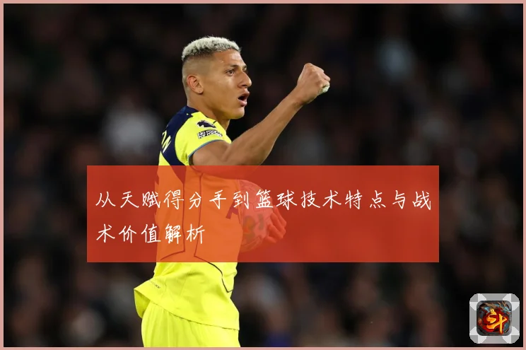 从天赋得分手到篮球技术特点与战术价值解析