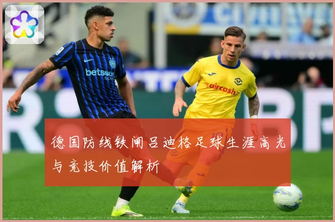 德国防线铁闸吕迪格足球生涯高光与竞技价值解析
