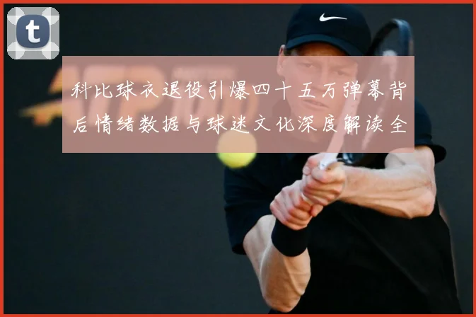 科比球衣退役引爆四十五万弹幕背后情绪数据与球迷文化深度解读全赛场复盘