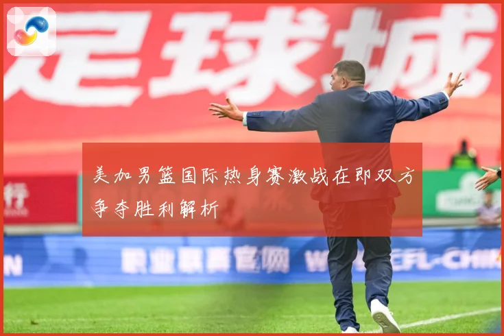 美加男篮国际热身赛激战在即双方争夺胜利解析
